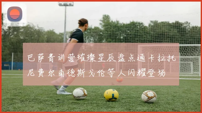 巴萨青训营璀璨星辰盘点通卡拉托尼费尔南德斯戈伦等人闪耀登场