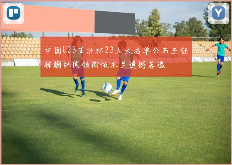中国U23亚洲杯23人大名单公布王钰栋蒯纪闻领衔依木兰遗憾落选